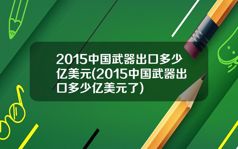 2015中国武器出口多少亿美元(2015中国武器出口多少亿美元了)