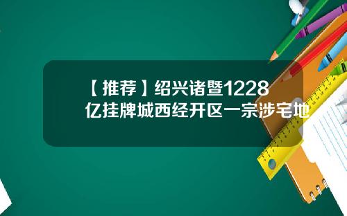 【推荐】绍兴诸暨1228亿挂牌城西经开区一宗涉宅地