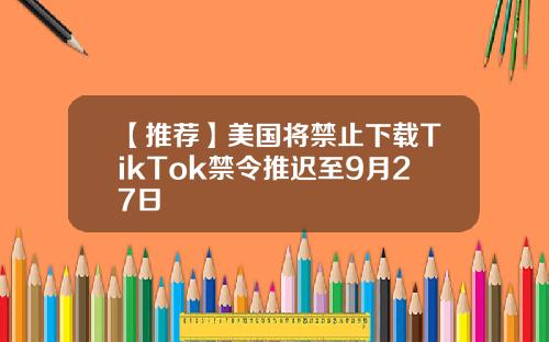 【推荐】美国将禁止下载TikTok禁令推迟至9月27日