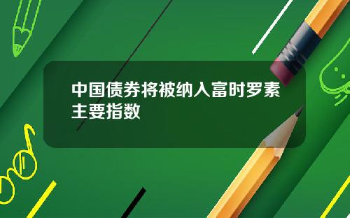 中国债券将被纳入富时罗素主要指数