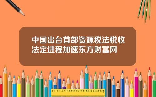 中国出台首部资源税法税收法定进程加速东方财富网