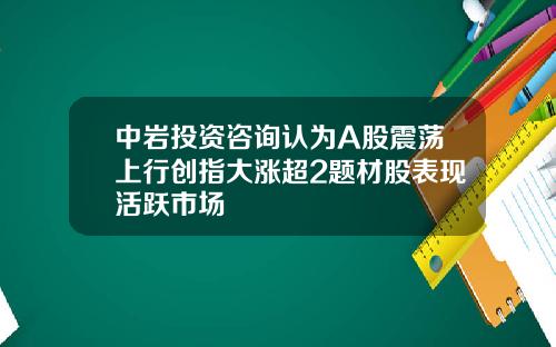 中岩投资咨询认为A股震荡上行创指大涨超2题材股表现活跃市场