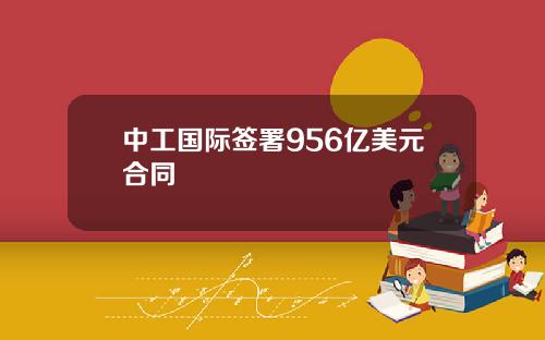 中工国际签署956亿美元合同