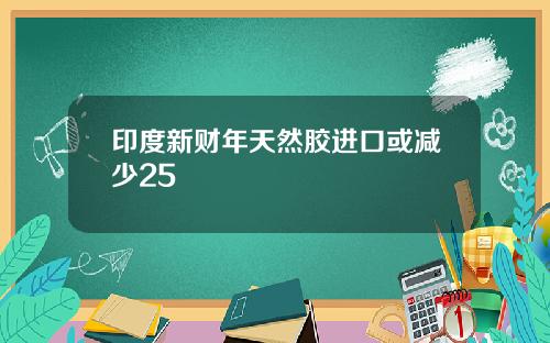 印度新财年天然胶进口或减少25