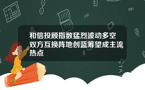 和信投顾指数猛烈波动多空双方互换阵地创蓝筹望成主流热点