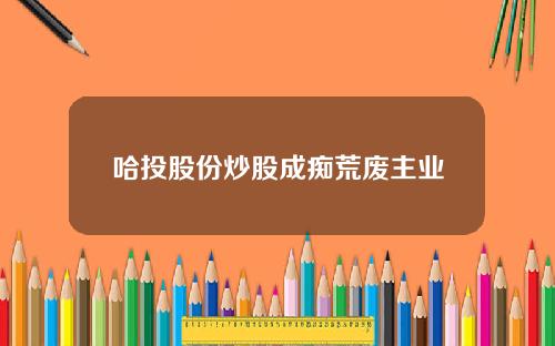 哈投股份炒股成痴荒废主业