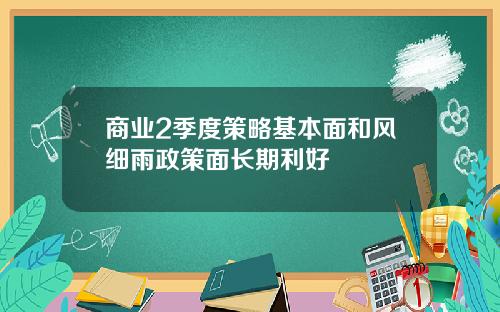 商业2季度策略基本面和风细雨政策面长期利好