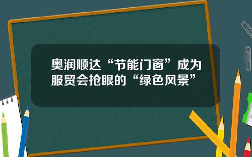 奥润顺达“节能门窗”成为服贸会抢眼的“绿色风景”