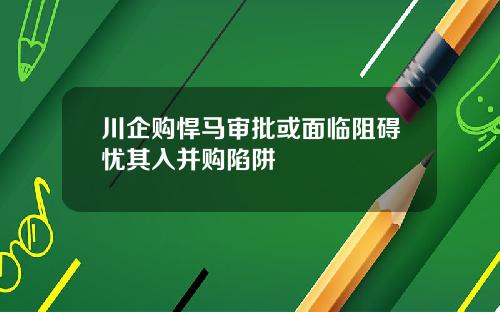 川企购悍马审批或面临阻碍忧其入并购陷阱