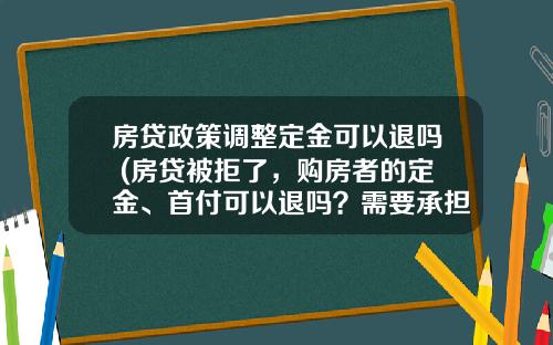 房贷政策调整定金可以退吗 (房贷被拒了，购房者的定金、首付可以退吗？需要承担什么责任)