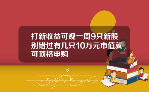 打新收益可观一周9只新股别错过有几只10万元市值就可顶格申购