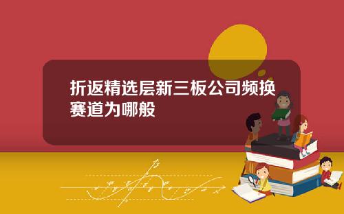 折返精选层新三板公司频换赛道为哪般