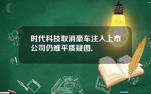 时代科技取消豪车注入上市公司仍难平质疑图.