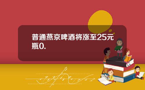 普通燕京啤酒将涨至25元瓶0.