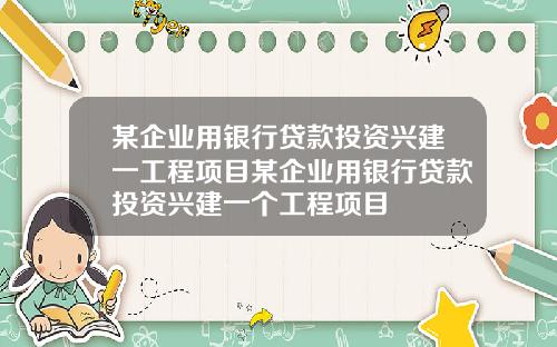 某企业用银行贷款投资兴建一工程项目某企业用银行贷款投资兴建一个工程项目