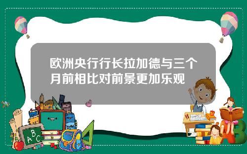 欧洲央行行长拉加德与三个月前相比对前景更加乐观