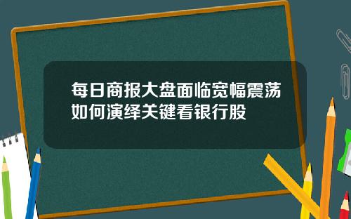 每日商报大盘面临宽幅震荡如何演绎关键看银行股