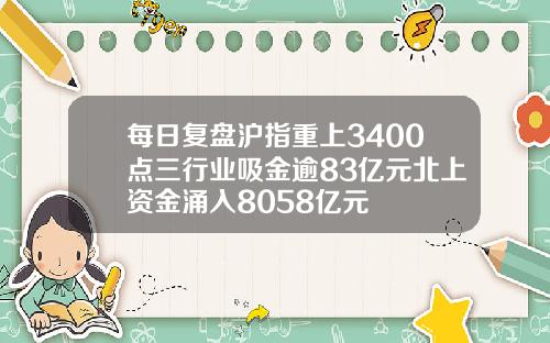 每日复盘沪指重上3400点三行业吸金逾83亿元北上资金涌入8058亿元