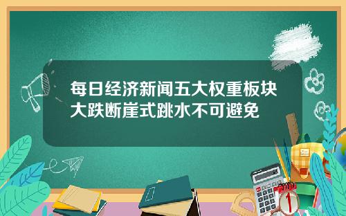 每日经济新闻五大权重板块大跌断崖式跳水不可避免