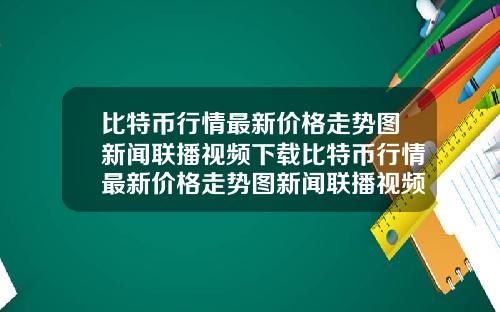 比特币行情最新价格走势图新闻联播视频下载比特币行情最新价格走势图新闻联播视频下载安装