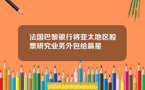 法国巴黎银行将亚太地区股票研究业务外包给晨星