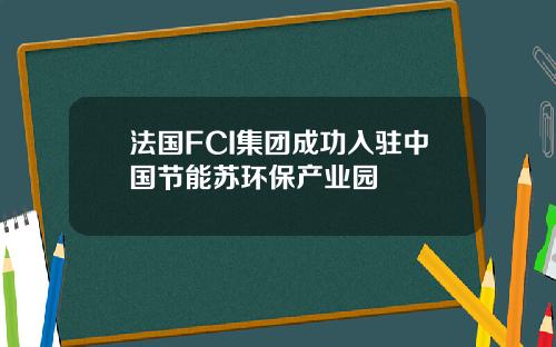 法国FCI集团成功入驻中国节能苏环保产业园