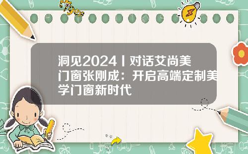 洞见2024丨对话艾尚美门窗张刚成：开启高端定制美学门窗新时代