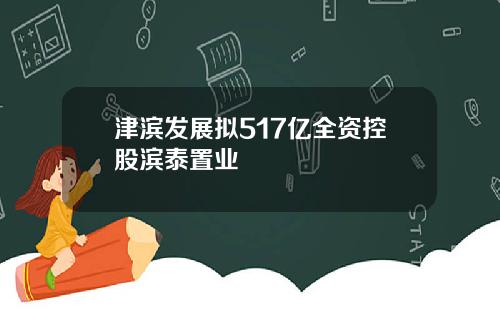 津滨发展拟517亿全资控股滨泰置业