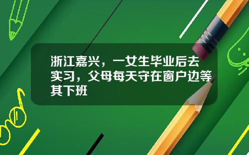 浙江嘉兴，一女生毕业后去实习，父母每天守在窗户边等其下班