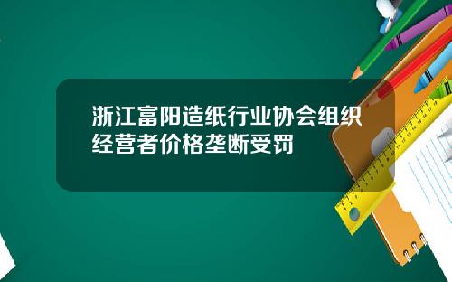 浙江富阳造纸行业协会组织经营者价格垄断受罚