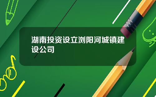 湖南投资设立浏阳河城镇建设公司