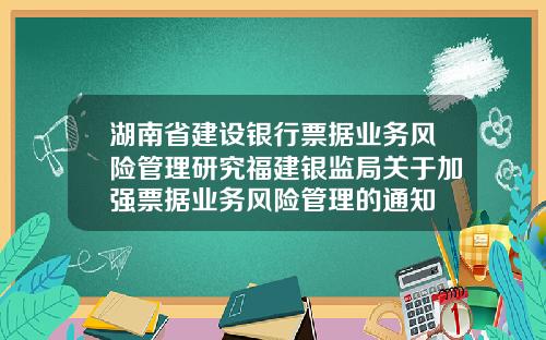 湖南省建设银行票据业务风险管理研究福建银监局关于加强票据业务风险管理的通知