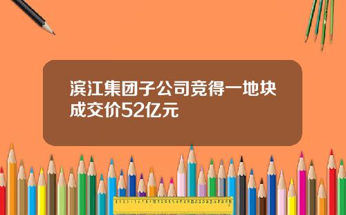 滨江集团子公司竞得一地块成交价52亿元