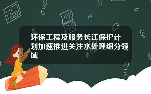 环保工程及服务长江保护计划加速推进关注水处理细分领域