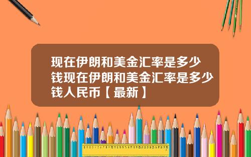 现在伊朗和美金汇率是多少钱现在伊朗和美金汇率是多少钱人民币【最新】