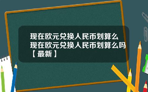 现在欧元兑换人民币划算么现在欧元兑换人民币划算么吗【最新】