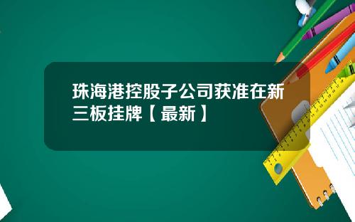 珠海港控股子公司获准在新三板挂牌【最新】