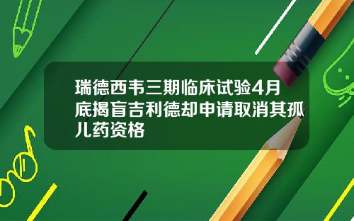 瑞德西韦三期临床试验4月底揭盲吉利德却申请取消其孤儿药资格