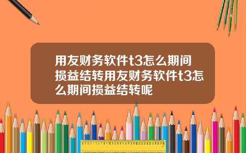 用友财务软件t3怎么期间损益结转用友财务软件t3怎么期间损益结转呢