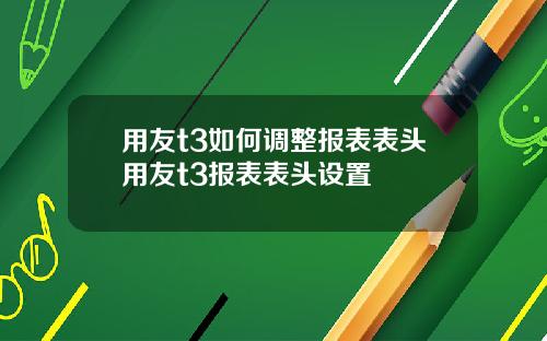 用友t3如何调整报表表头用友t3报表表头设置