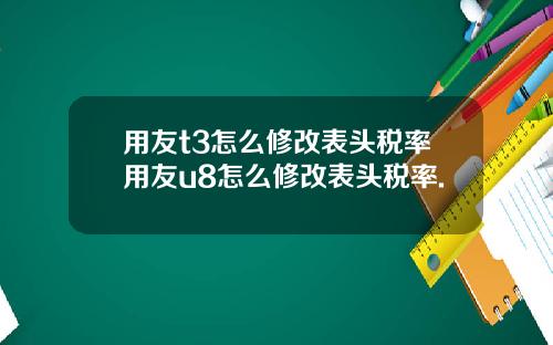 用友t3怎么修改表头税率用友u8怎么修改表头税率.