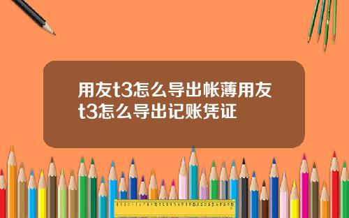 用友t3怎么导出帐薄用友t3怎么导出记账凭证