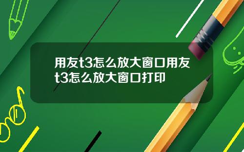 用友t3怎么放大窗口用友t3怎么放大窗口打印