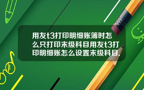 用友t3打印明细账簿时怎么只打印末级科目用友t3打印明细账怎么设置末级科目.