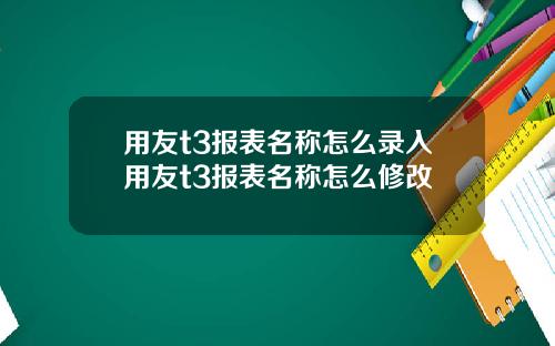 用友t3报表名称怎么录入用友t3报表名称怎么修改