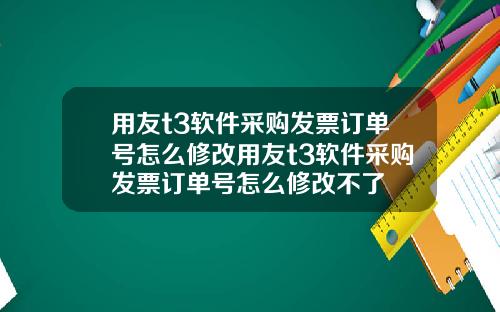 用友t3软件采购发票订单号怎么修改用友t3软件采购发票订单号怎么修改不了