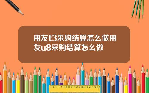 用友t3采购结算怎么做用友u8采购结算怎么做