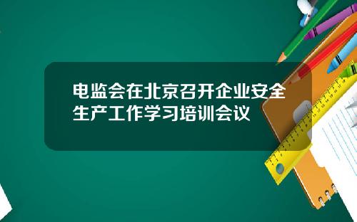 电监会在北京召开企业安全生产工作学习培训会议