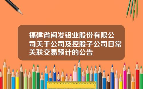 福建省闽发铝业股份有限公司关于公司及控股子公司日常关联交易预计的公告