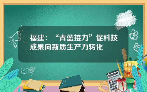 福建：“青蓝接力”促科技成果向新质生产力转化